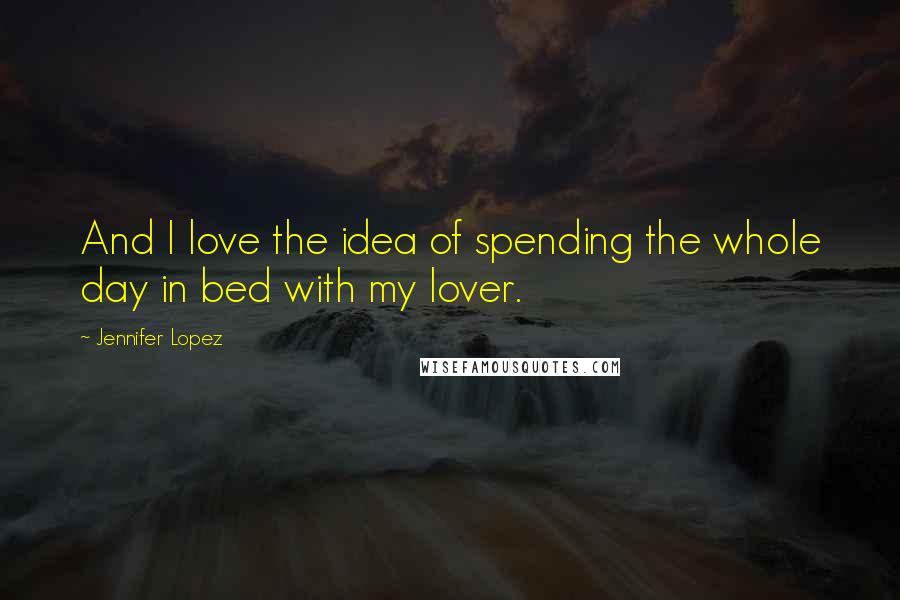 Jennifer Lopez Quotes: And I love the idea of spending the whole day in bed with my lover.