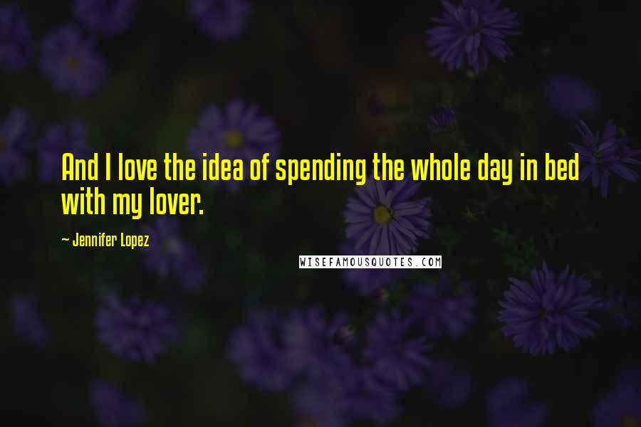 Jennifer Lopez Quotes: And I love the idea of spending the whole day in bed with my lover.