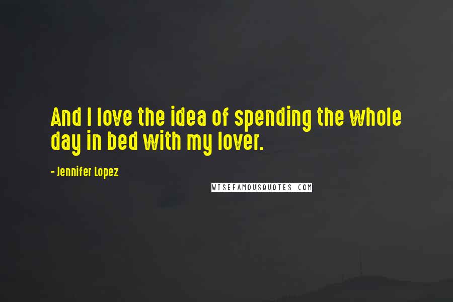 Jennifer Lopez Quotes: And I love the idea of spending the whole day in bed with my lover.