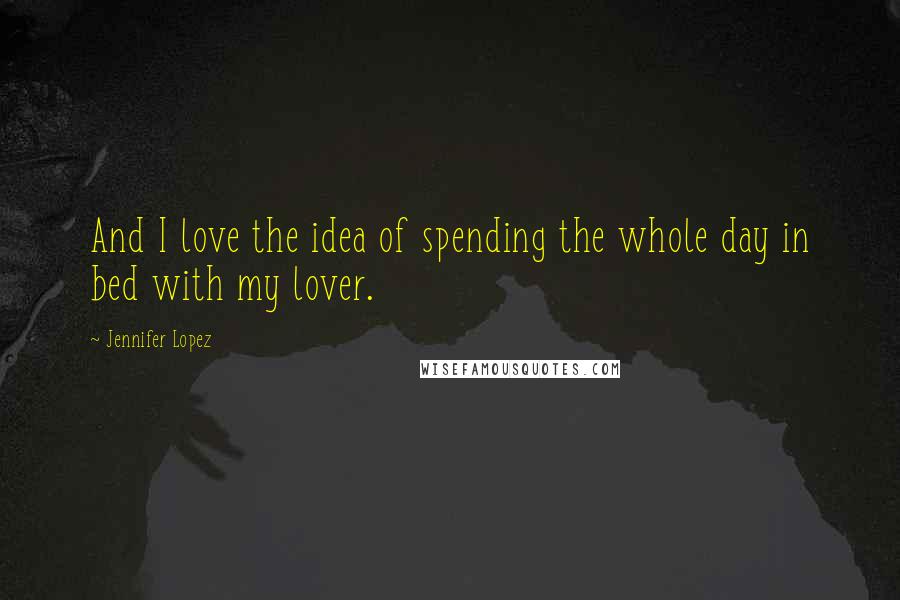 Jennifer Lopez Quotes: And I love the idea of spending the whole day in bed with my lover.