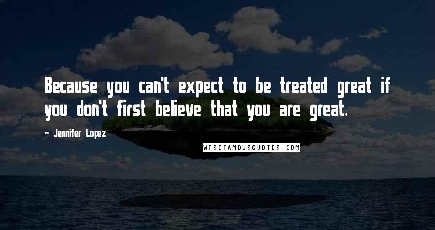 Jennifer Lopez Quotes: Because you can't expect to be treated great if you don't first believe that you are great.