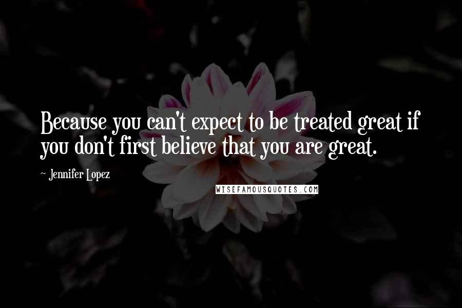 Jennifer Lopez Quotes: Because you can't expect to be treated great if you don't first believe that you are great.