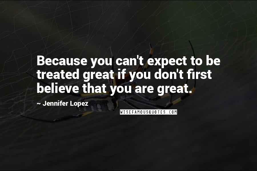 Jennifer Lopez Quotes: Because you can't expect to be treated great if you don't first believe that you are great.