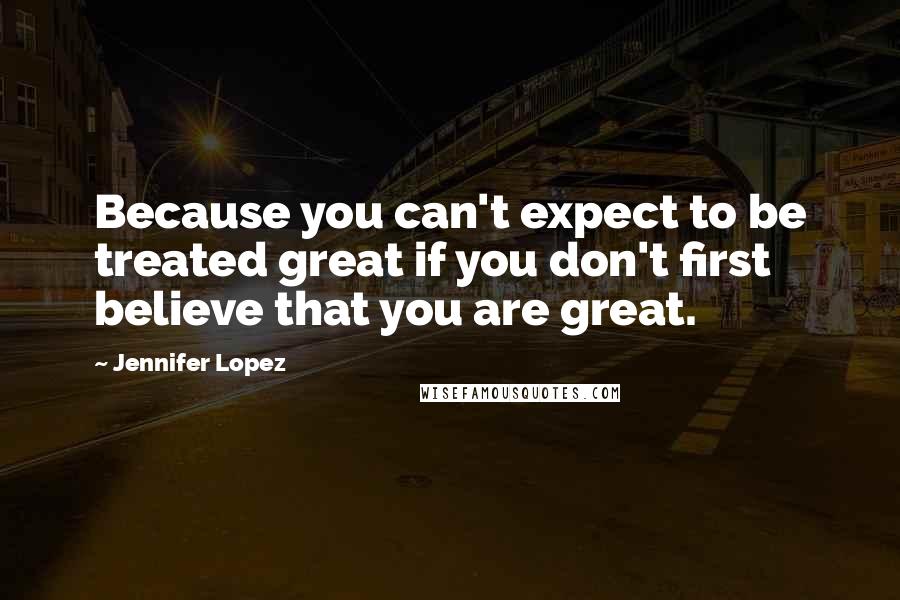 Jennifer Lopez Quotes: Because you can't expect to be treated great if you don't first believe that you are great.