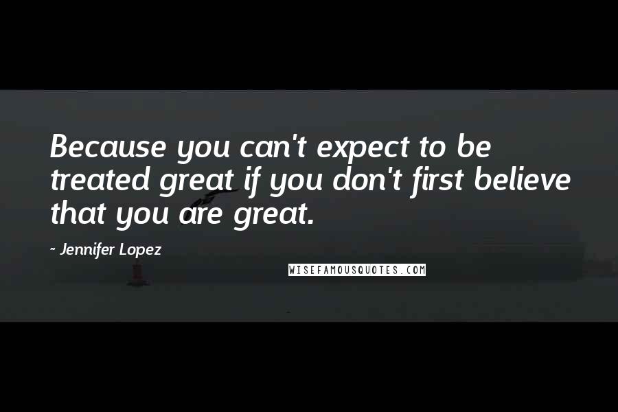 Jennifer Lopez Quotes: Because you can't expect to be treated great if you don't first believe that you are great.