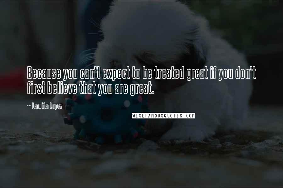 Jennifer Lopez Quotes: Because you can't expect to be treated great if you don't first believe that you are great.