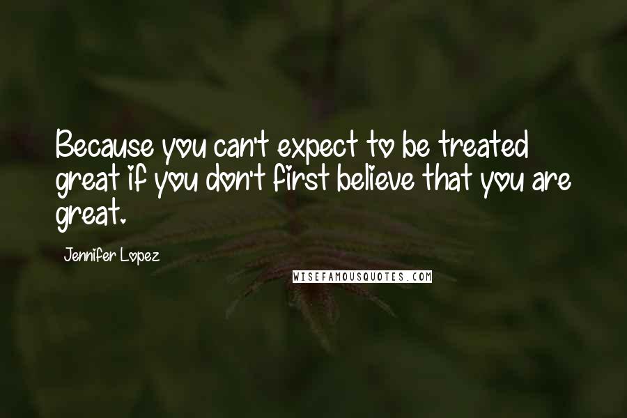 Jennifer Lopez Quotes: Because you can't expect to be treated great if you don't first believe that you are great.