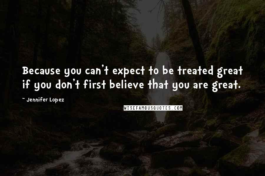 Jennifer Lopez Quotes: Because you can't expect to be treated great if you don't first believe that you are great.