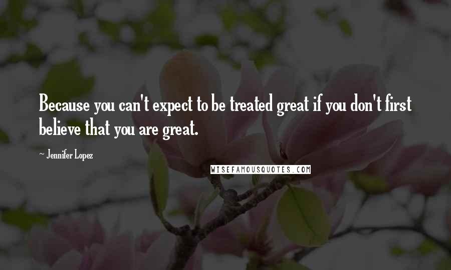 Jennifer Lopez Quotes: Because you can't expect to be treated great if you don't first believe that you are great.