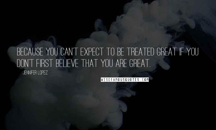 Jennifer Lopez Quotes: Because you can't expect to be treated great if you don't first believe that you are great.