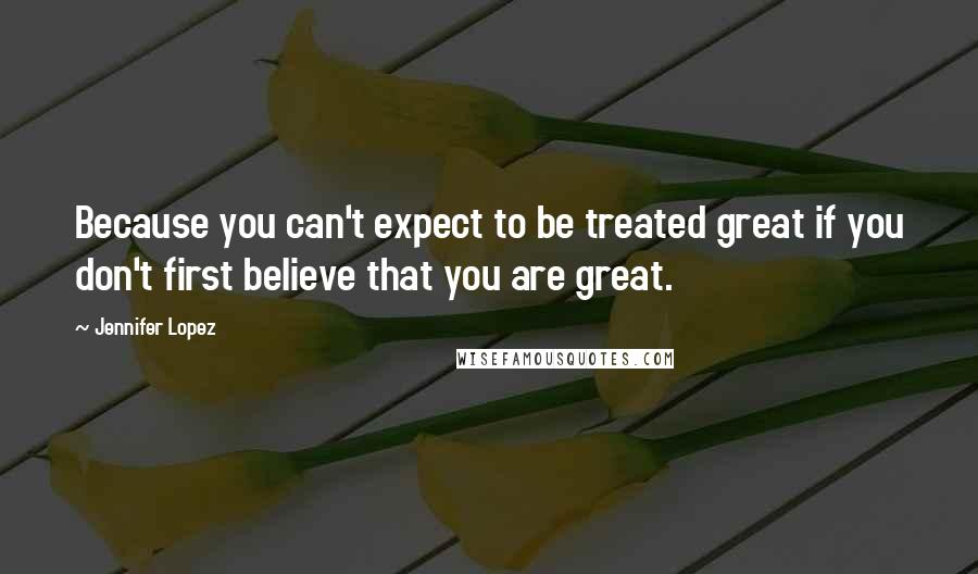 Jennifer Lopez Quotes: Because you can't expect to be treated great if you don't first believe that you are great.