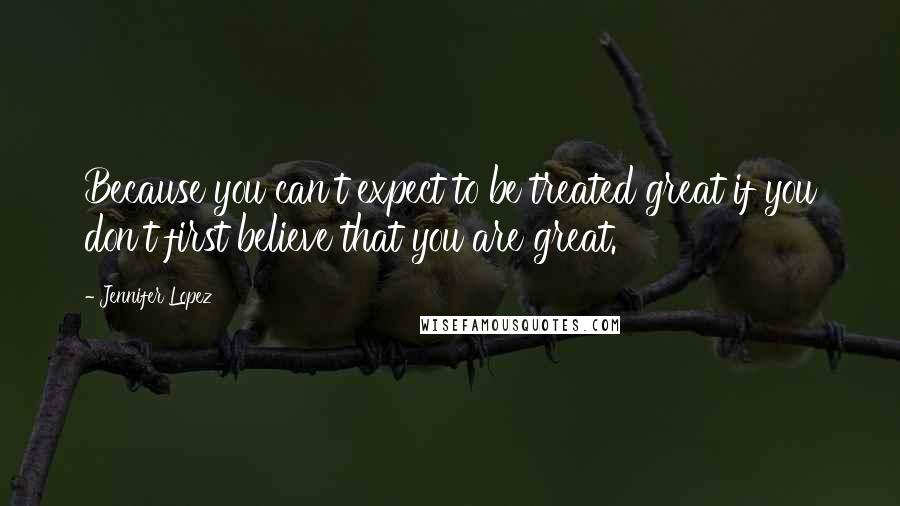 Jennifer Lopez Quotes: Because you can't expect to be treated great if you don't first believe that you are great.