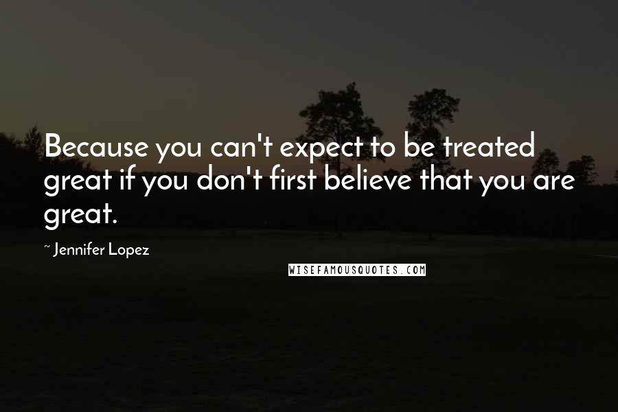 Jennifer Lopez Quotes: Because you can't expect to be treated great if you don't first believe that you are great.