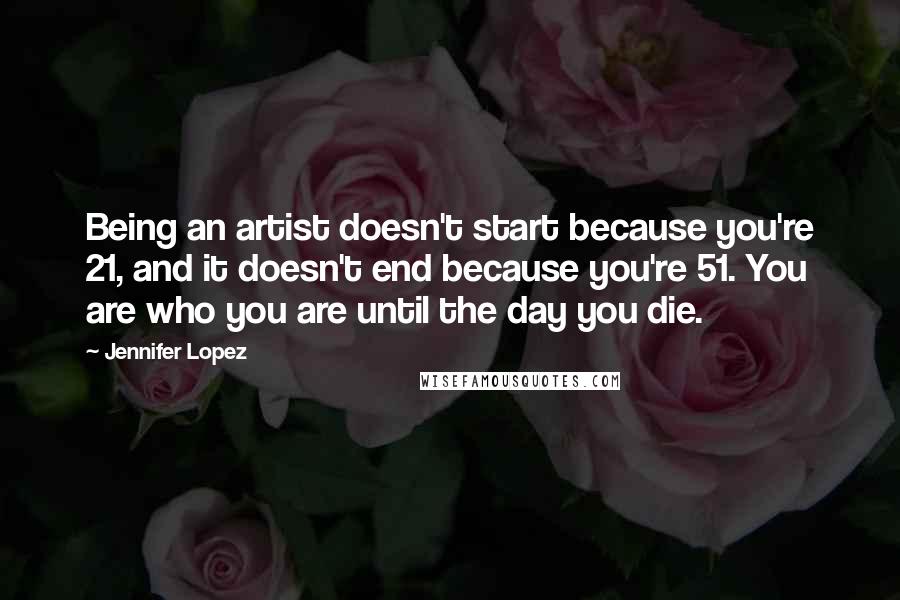 Jennifer Lopez Quotes: Being an artist doesn't start because you're 21, and it doesn't end because you're 51. You are who you are until the day you die.