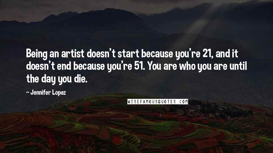 Jennifer Lopez Quotes: Being an artist doesn't start because you're 21, and it doesn't end because you're 51. You are who you are until the day you die.