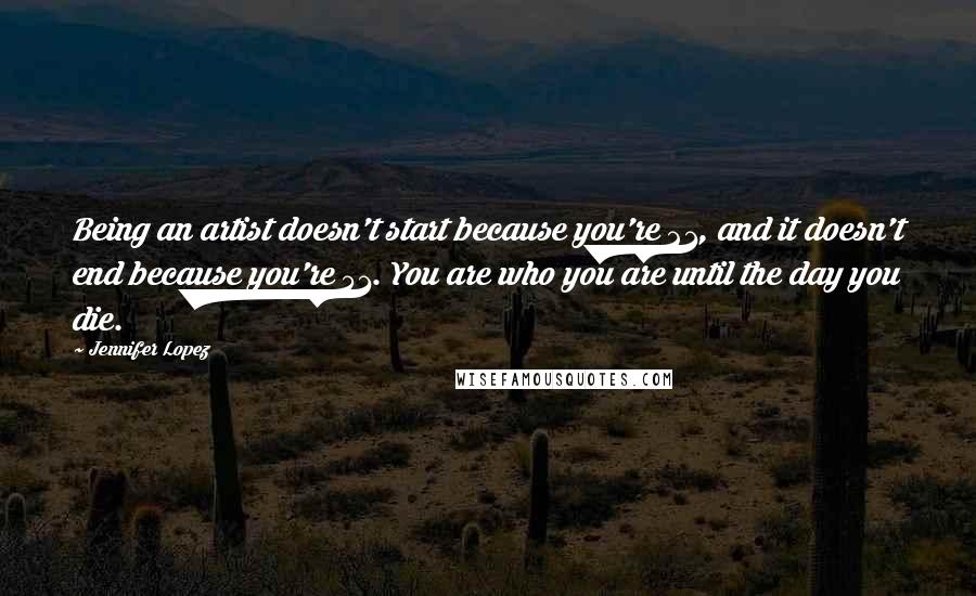 Jennifer Lopez Quotes: Being an artist doesn't start because you're 21, and it doesn't end because you're 51. You are who you are until the day you die.