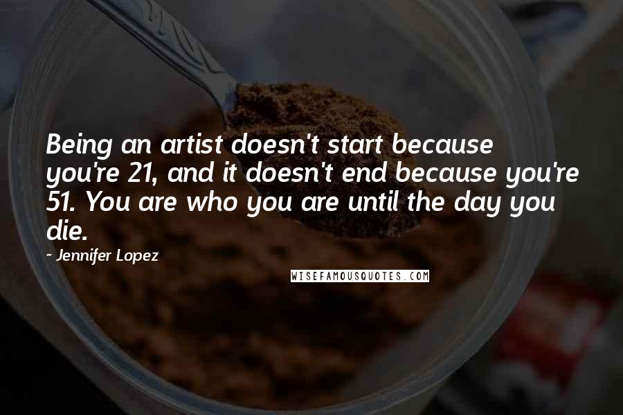 Jennifer Lopez Quotes: Being an artist doesn't start because you're 21, and it doesn't end because you're 51. You are who you are until the day you die.