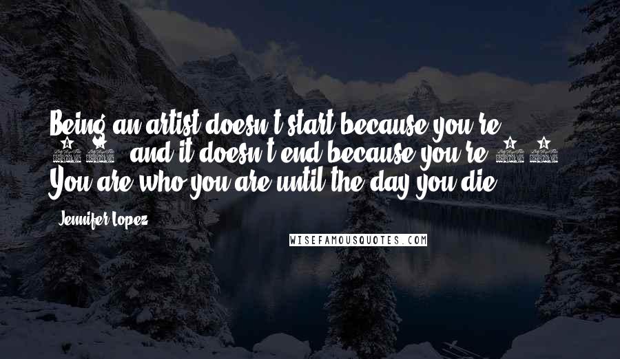 Jennifer Lopez Quotes: Being an artist doesn't start because you're 21, and it doesn't end because you're 51. You are who you are until the day you die.