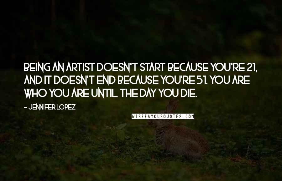 Jennifer Lopez Quotes: Being an artist doesn't start because you're 21, and it doesn't end because you're 51. You are who you are until the day you die.