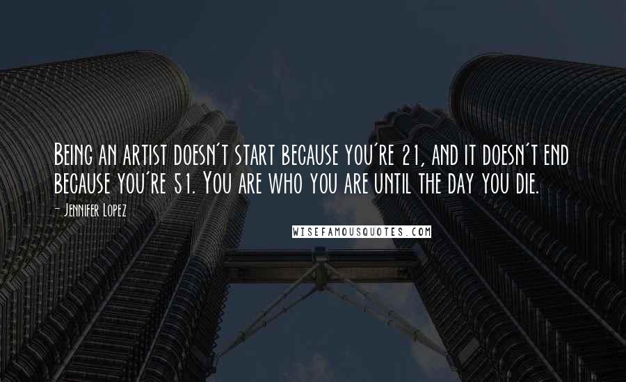 Jennifer Lopez Quotes: Being an artist doesn't start because you're 21, and it doesn't end because you're 51. You are who you are until the day you die.