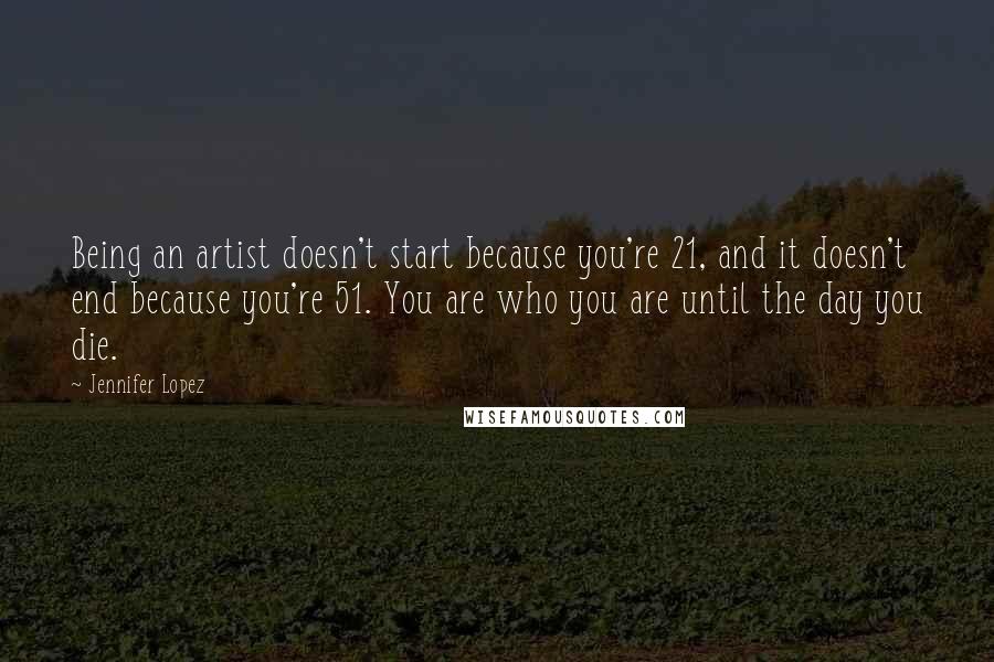 Jennifer Lopez Quotes: Being an artist doesn't start because you're 21, and it doesn't end because you're 51. You are who you are until the day you die.