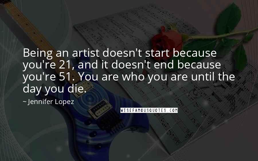 Jennifer Lopez Quotes: Being an artist doesn't start because you're 21, and it doesn't end because you're 51. You are who you are until the day you die.