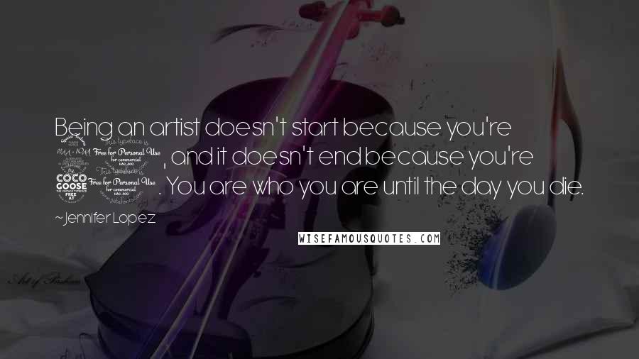 Jennifer Lopez Quotes: Being an artist doesn't start because you're 21, and it doesn't end because you're 51. You are who you are until the day you die.