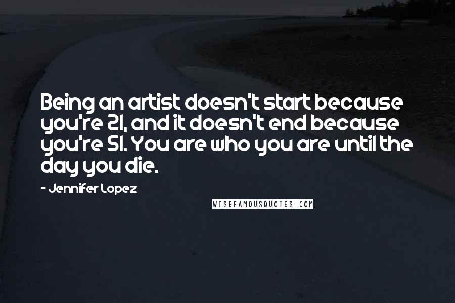 Jennifer Lopez Quotes: Being an artist doesn't start because you're 21, and it doesn't end because you're 51. You are who you are until the day you die.