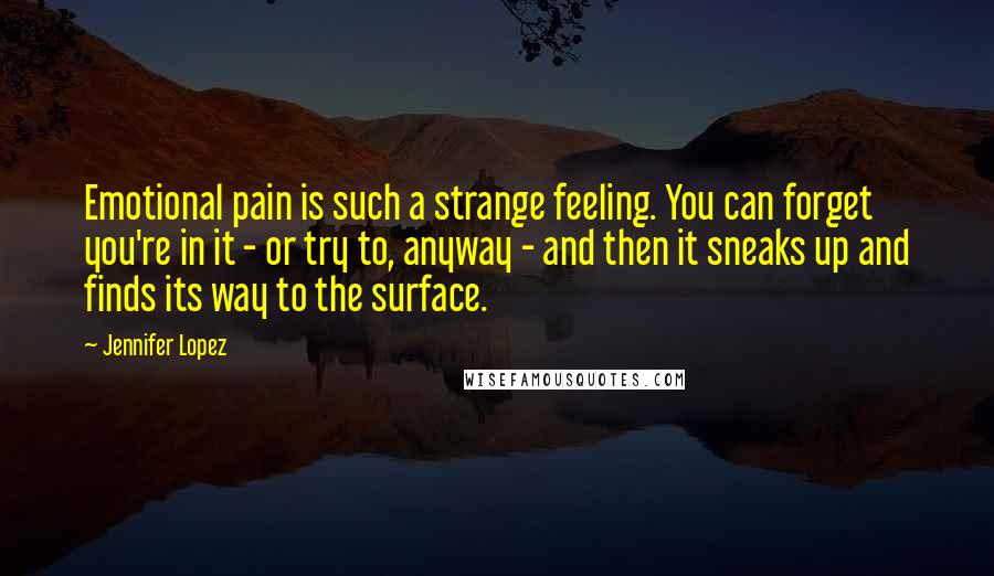 Jennifer Lopez Quotes: Emotional pain is such a strange feeling. You can forget you're in it - or try to, anyway - and then it sneaks up and finds its way to the surface.