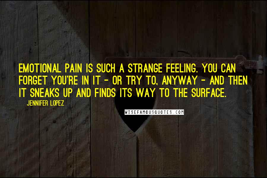 Jennifer Lopez Quotes: Emotional pain is such a strange feeling. You can forget you're in it - or try to, anyway - and then it sneaks up and finds its way to the surface.