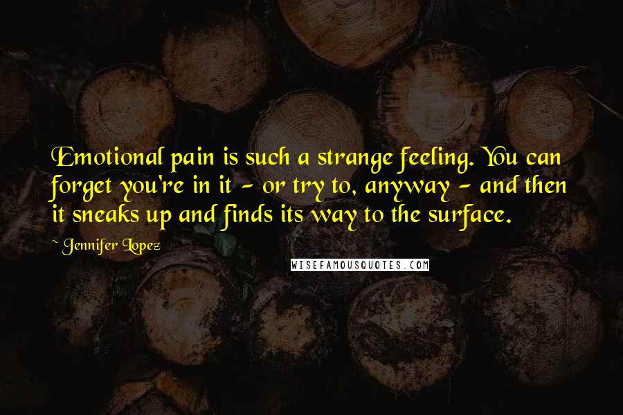 Jennifer Lopez Quotes: Emotional pain is such a strange feeling. You can forget you're in it - or try to, anyway - and then it sneaks up and finds its way to the surface.