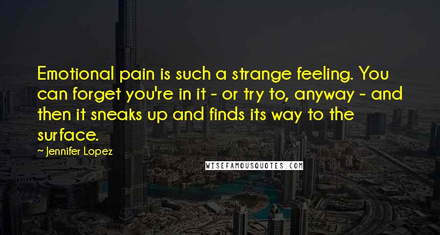 Jennifer Lopez Quotes: Emotional pain is such a strange feeling. You can forget you're in it - or try to, anyway - and then it sneaks up and finds its way to the surface.
