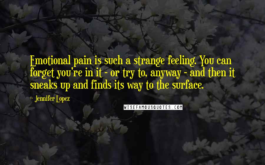 Jennifer Lopez Quotes: Emotional pain is such a strange feeling. You can forget you're in it - or try to, anyway - and then it sneaks up and finds its way to the surface.