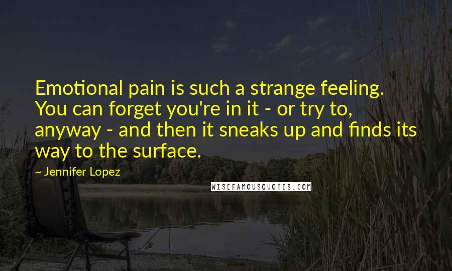 Jennifer Lopez Quotes: Emotional pain is such a strange feeling. You can forget you're in it - or try to, anyway - and then it sneaks up and finds its way to the surface.