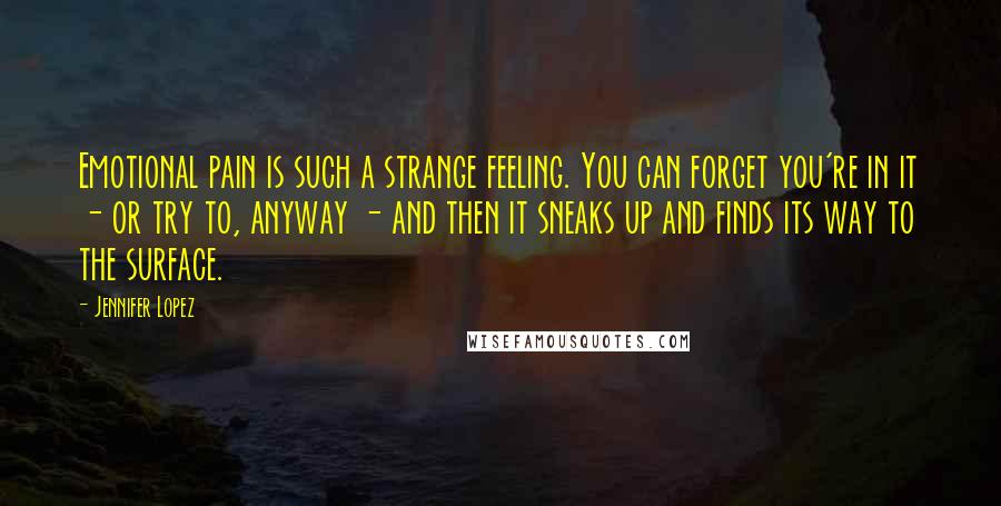 Jennifer Lopez Quotes: Emotional pain is such a strange feeling. You can forget you're in it - or try to, anyway - and then it sneaks up and finds its way to the surface.
