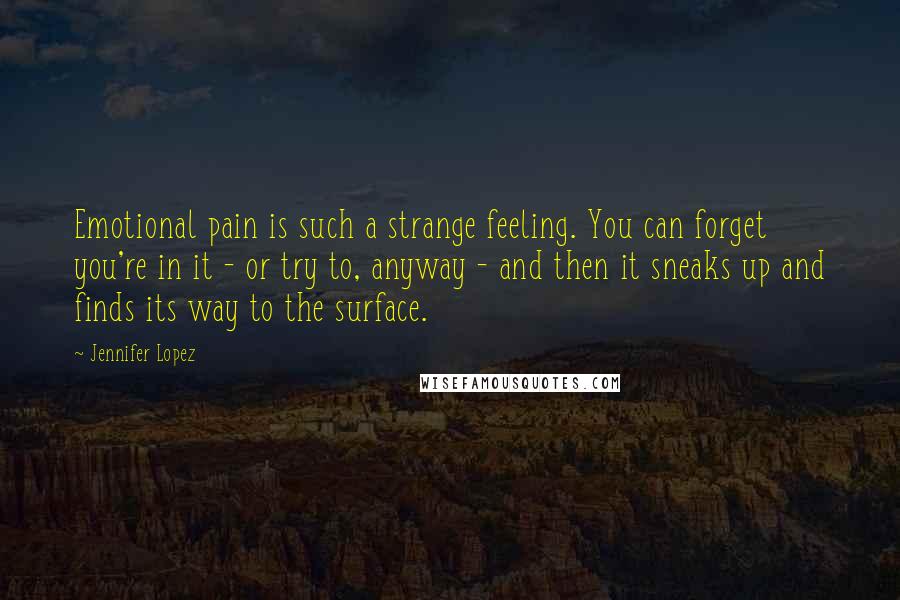 Jennifer Lopez Quotes: Emotional pain is such a strange feeling. You can forget you're in it - or try to, anyway - and then it sneaks up and finds its way to the surface.