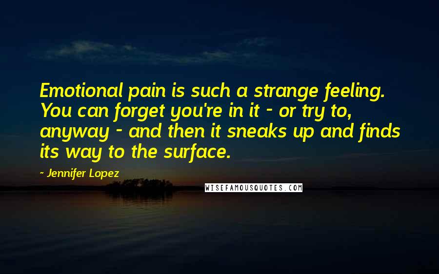 Jennifer Lopez Quotes: Emotional pain is such a strange feeling. You can forget you're in it - or try to, anyway - and then it sneaks up and finds its way to the surface.