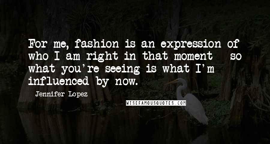 Jennifer Lopez Quotes: For me, fashion is an expression of who I am right in that moment - so what you're seeing is what I'm influenced by now.