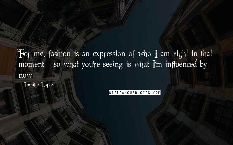 Jennifer Lopez Quotes: For me, fashion is an expression of who I am right in that moment - so what you're seeing is what I'm influenced by now.