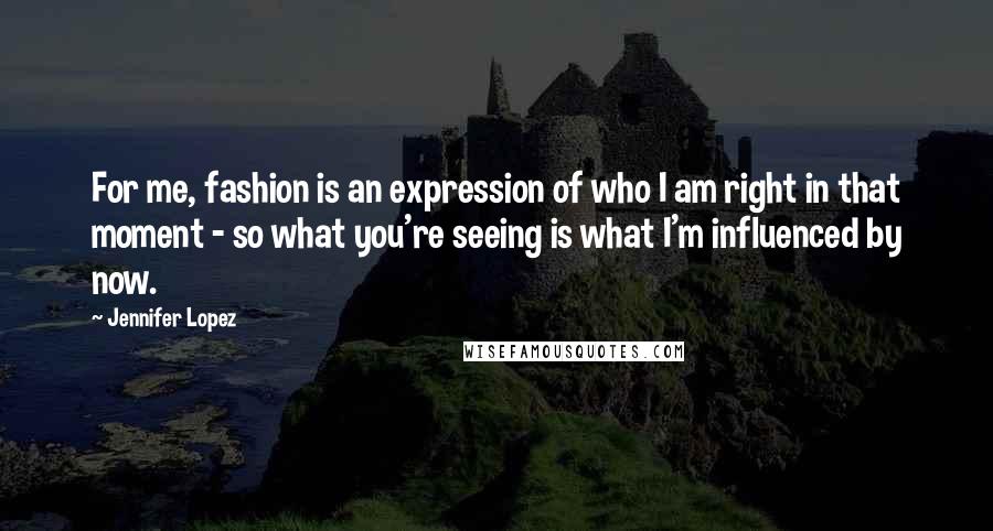 Jennifer Lopez Quotes: For me, fashion is an expression of who I am right in that moment - so what you're seeing is what I'm influenced by now.