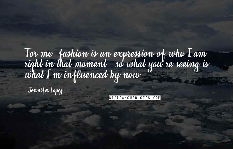 Jennifer Lopez Quotes: For me, fashion is an expression of who I am right in that moment - so what you're seeing is what I'm influenced by now.