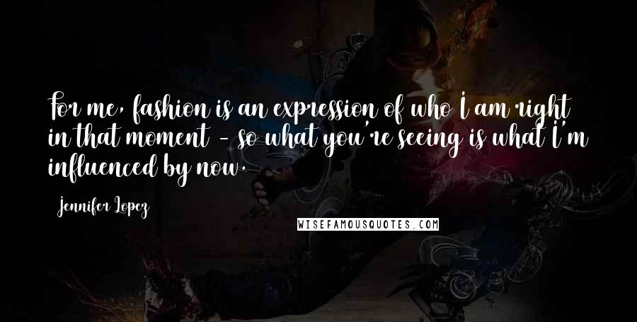 Jennifer Lopez Quotes: For me, fashion is an expression of who I am right in that moment - so what you're seeing is what I'm influenced by now.