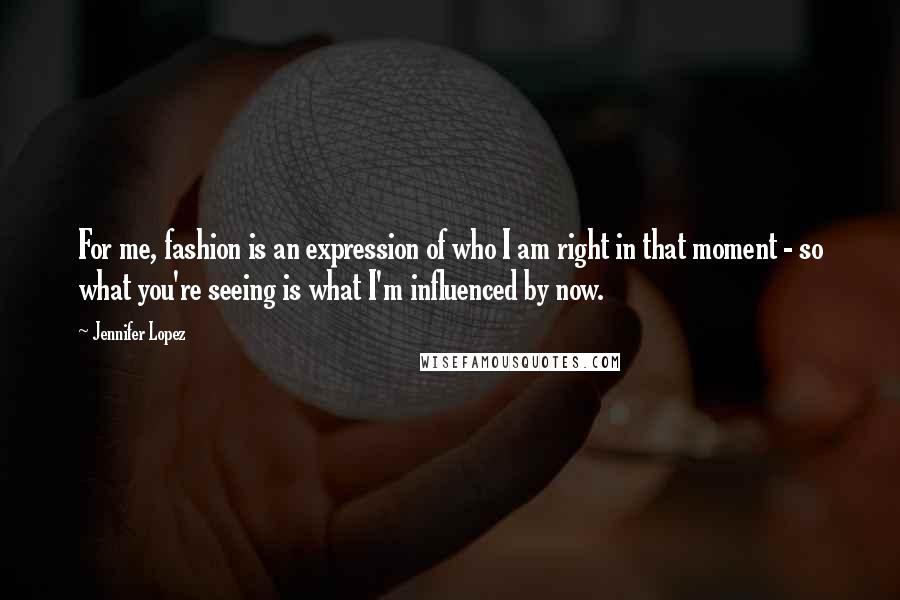 Jennifer Lopez Quotes: For me, fashion is an expression of who I am right in that moment - so what you're seeing is what I'm influenced by now.