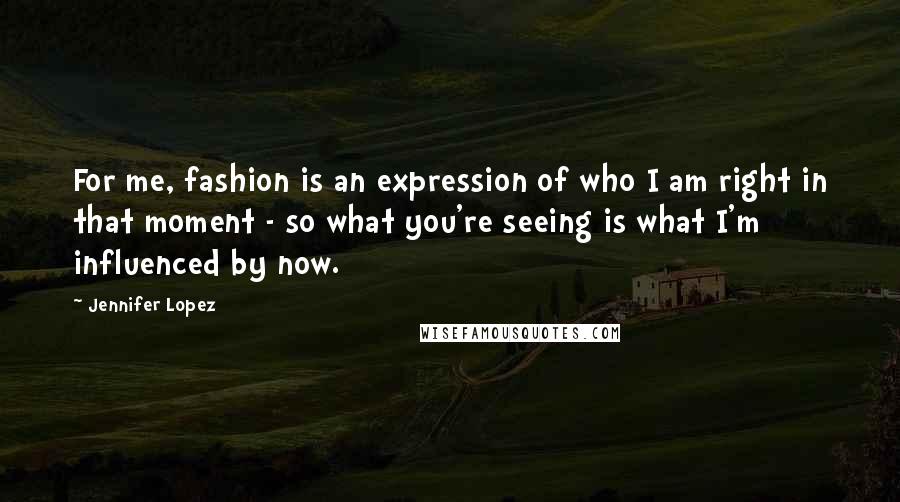 Jennifer Lopez Quotes: For me, fashion is an expression of who I am right in that moment - so what you're seeing is what I'm influenced by now.