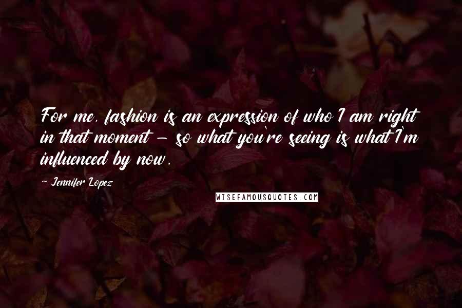 Jennifer Lopez Quotes: For me, fashion is an expression of who I am right in that moment - so what you're seeing is what I'm influenced by now.