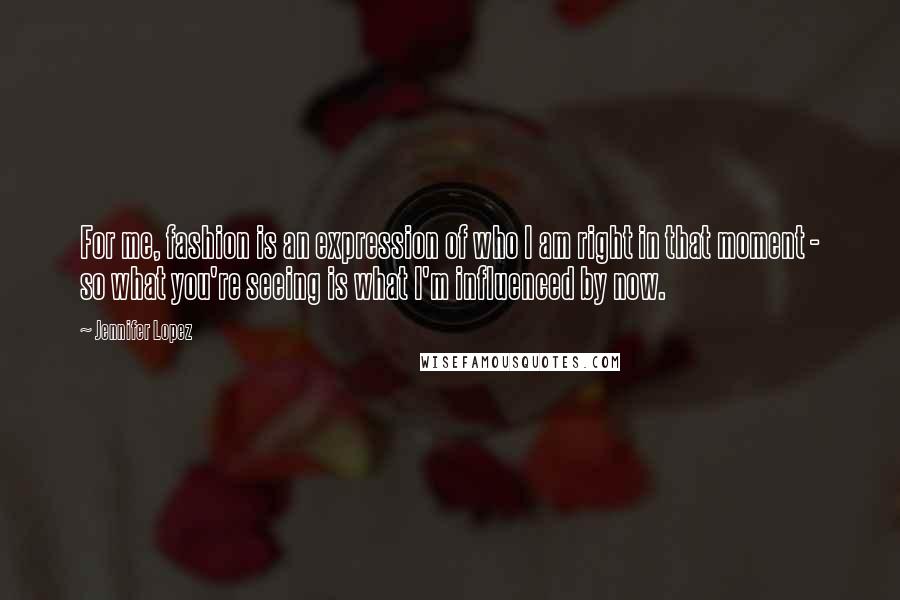 Jennifer Lopez Quotes: For me, fashion is an expression of who I am right in that moment - so what you're seeing is what I'm influenced by now.