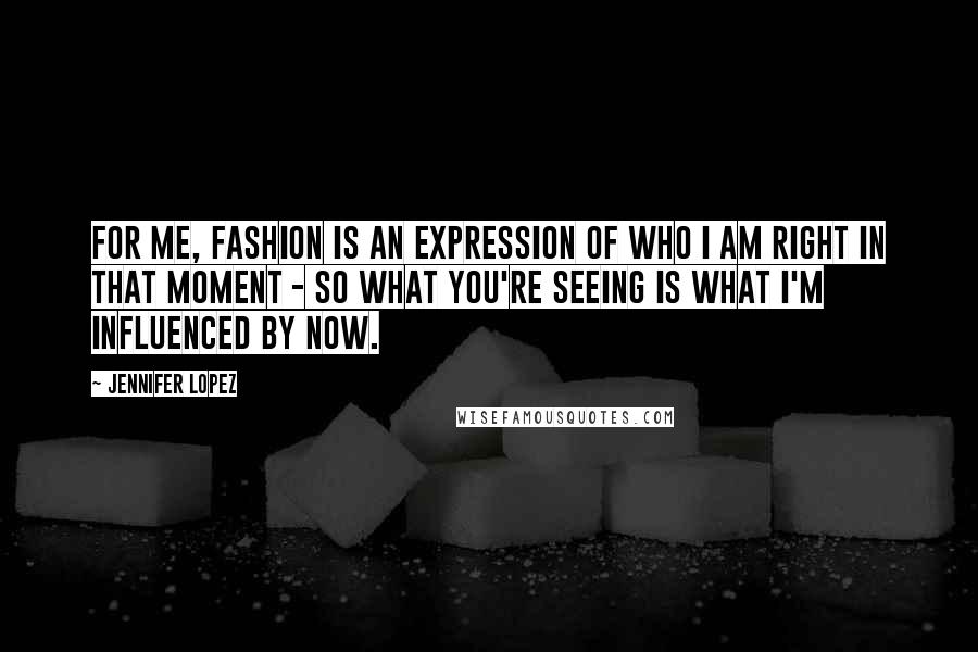 Jennifer Lopez Quotes: For me, fashion is an expression of who I am right in that moment - so what you're seeing is what I'm influenced by now.