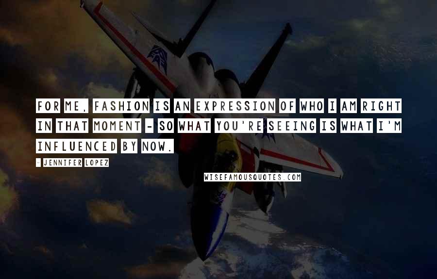 Jennifer Lopez Quotes: For me, fashion is an expression of who I am right in that moment - so what you're seeing is what I'm influenced by now.