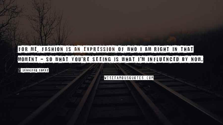 Jennifer Lopez Quotes: For me, fashion is an expression of who I am right in that moment - so what you're seeing is what I'm influenced by now.