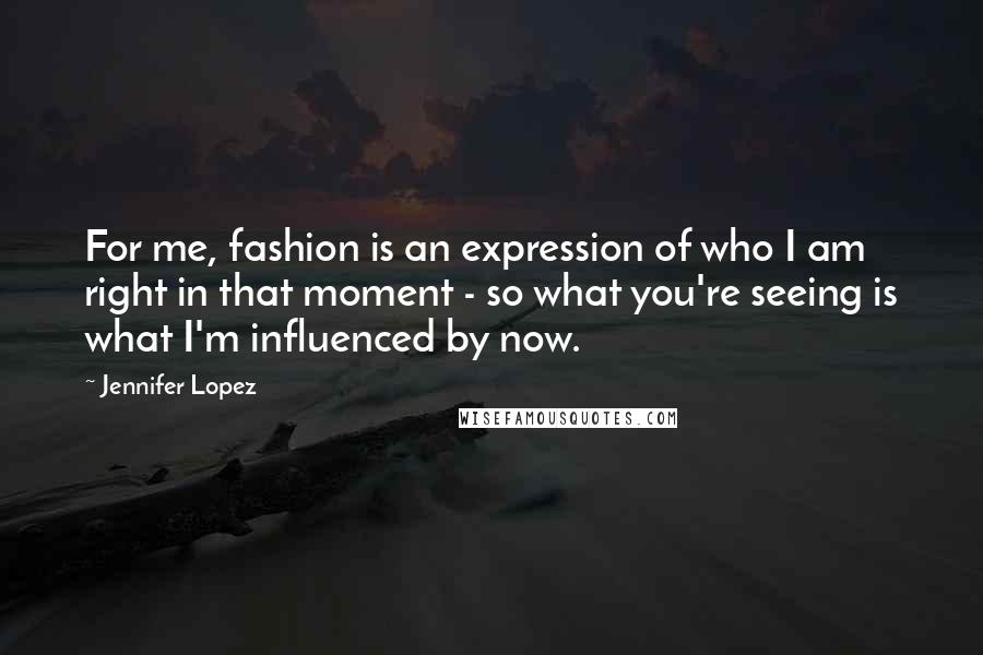 Jennifer Lopez Quotes: For me, fashion is an expression of who I am right in that moment - so what you're seeing is what I'm influenced by now.